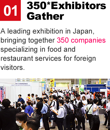 350* Exhibitos Gather:A leading exhibition in Japan, bringing together 350 companies specializing in food and restaurant services for foreign visitors.