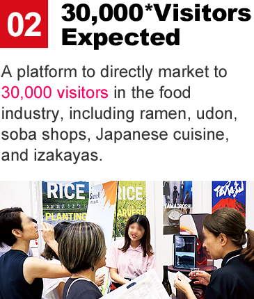 30,000* Visitors Expected:A platform to directly market to 30,000 visitors in the food industry, including ramen, udon, soba shops, Japanese cuisine, and izakayas.