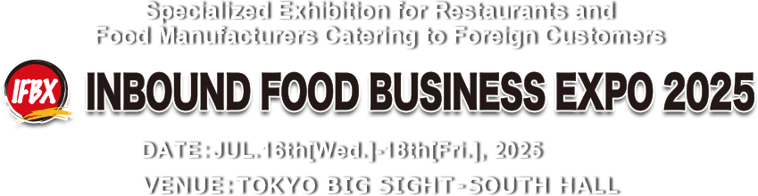 Specialized Exhibition for Restaurants and Food Manufacturers Catering to Foreign Customers INBOUND FOOD BUSINESS EXPO 2025　DATE:JUL.16th[Wed.]–18th[Fri.] 10am-5pm VENUE:TOKYO BIG SIGHT – SOUTH HALL