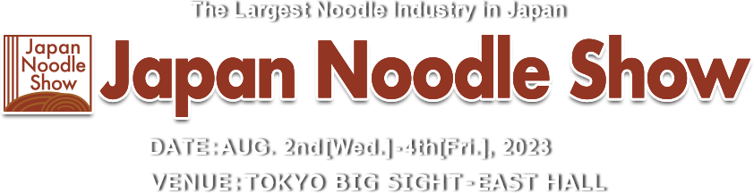 The Largest Noodle Industry in Japan Japan Noodle Show 2023　DATE:AUG. 2nd[Wed.]-4th[Fri.], 2023 VENUE:TOKYO BIG SIGHT – EAST HALL